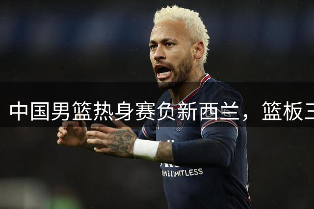 中国男篮热身赛负新西兰，篮板三分短板凸显