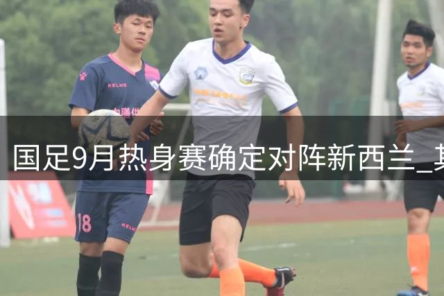 国足9月热身赛确定对阵新西兰 其余对手尚待公布