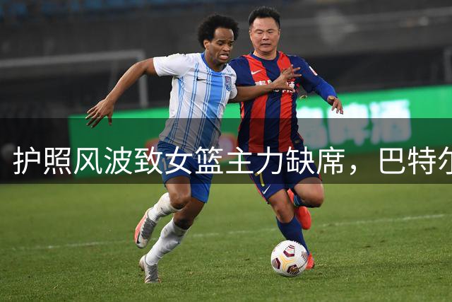 护照风波致女篮主力缺席，巴特尔严厉批评暴露管理漏洞