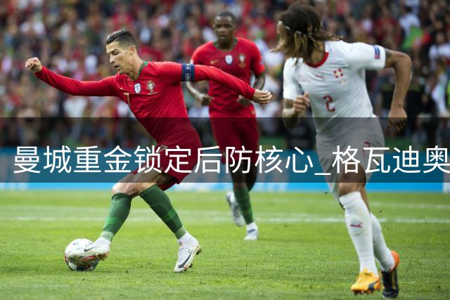 曼城重金锁定后防核心 格瓦迪奥尔续约至2031年