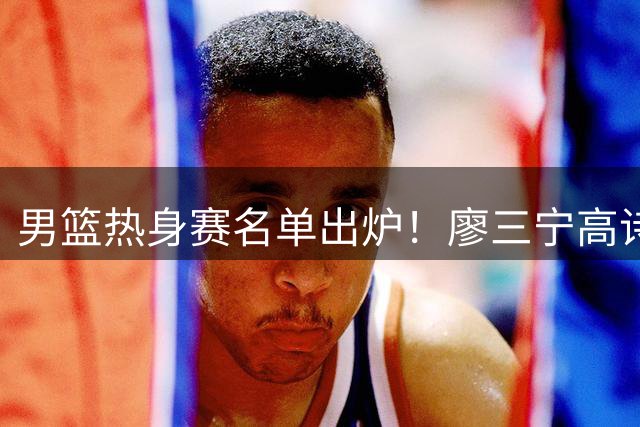 男篮热身赛名单出炉！廖三宁高诗岩在列，3大锋线离队，胡金秋压力不小