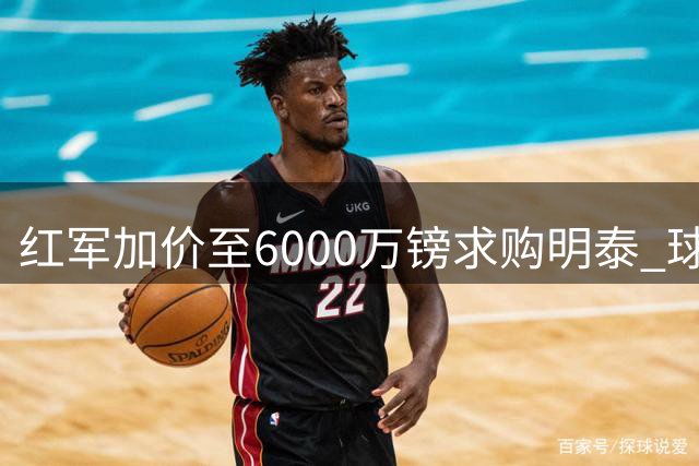 红军加价至6000万镑求购明泰 球员已同意个人条款