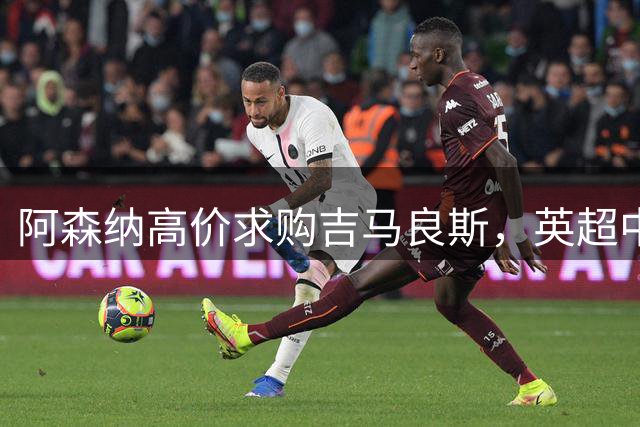 阿森纳高价求购吉马良斯，英超中场争夺战白热化