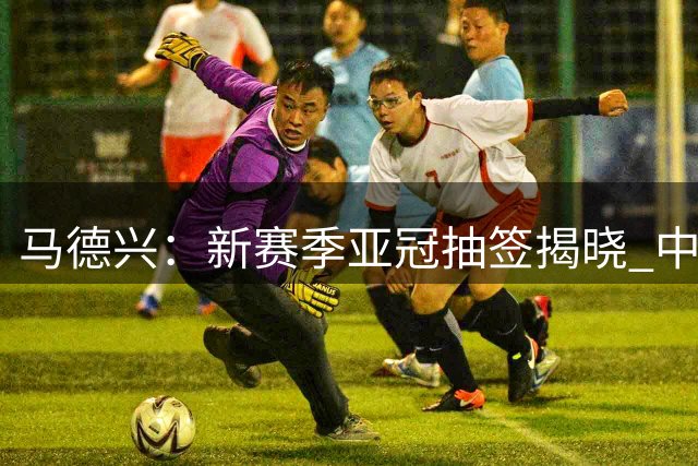 马德兴：新赛季亚冠抽签揭晓 中超或迎来追赶良机！