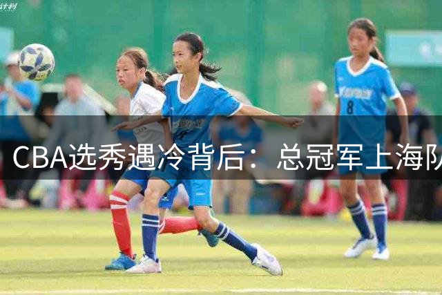 CBA选秀遇冷背后：总冠军上海队的青训底气与联盟人才困境